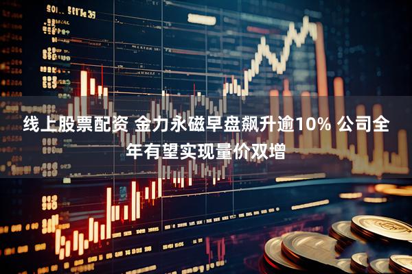 线上股票配资 金力永磁早盘飙升逾10% 公司全年有望实现量价双增