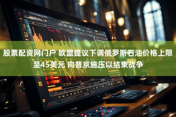 股票配资网门户 欧盟提议下调俄罗斯石油价格上限至45美元 向普京施压以结束战争