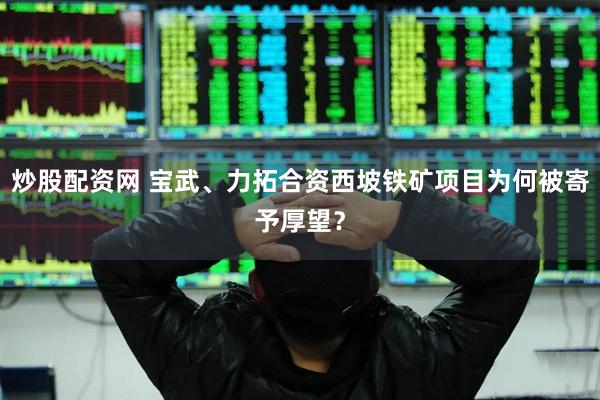 炒股配资网 宝武、力拓合资西坡铁矿项目为何被寄予厚望？