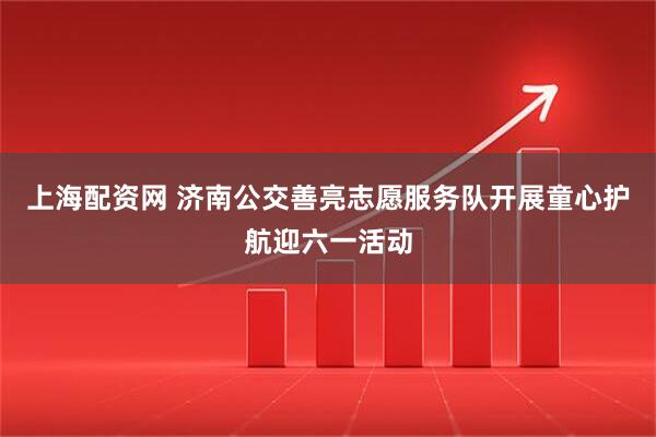 上海配资网 济南公交善亮志愿服务队开展童心护航迎六一活动