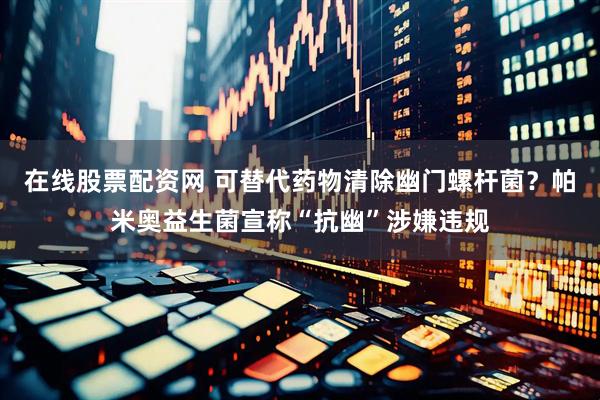 在线股票配资网 可替代药物清除幽门螺杆菌？帕米奥益生菌宣称“抗幽”涉嫌违规