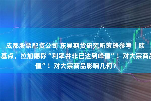 成都股票配资公司 东吴期货研究所策略参考｜欧央行加息25基点，拉加德称“利率并非已达到峰值”！对大宗商品影响几何？