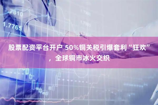 股票配资平台开户 50%铜关税引爆套利“狂欢”，全球铜市冰火交织