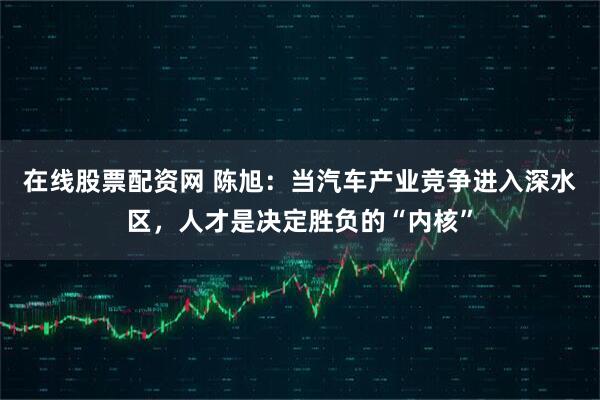 在线股票配资网 陈旭：当汽车产业竞争进入深水区，人才是决定胜负的“内核”