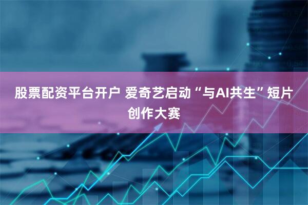 股票配资平台开户 爱奇艺启动“与AI共生”短片创作大赛