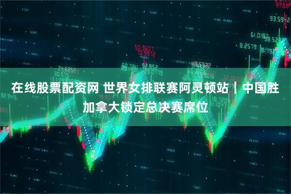 在线股票配资网 世界女排联赛阿灵顿站｜中国胜加拿大锁定总决赛席位