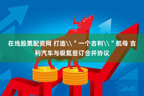 在线股票配资网 打造\＂一个吉利\＂航母 吉利汽车与极氪签订合并协议