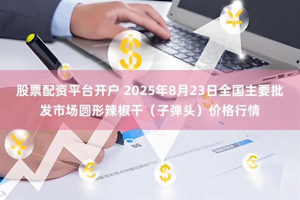股票配资平台开户 2025年8月23日全国主要批发市场圆形辣椒干（子弹头）价格行情