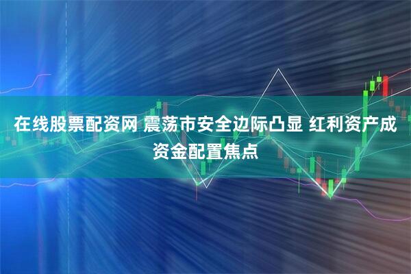 在线股票配资网 震荡市安全边际凸显 红利资产成资金配置焦点