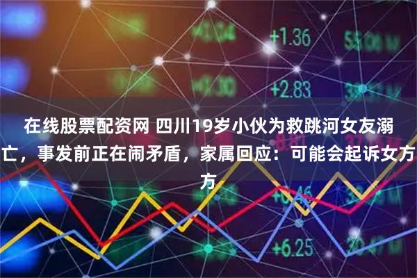 在线股票配资网 四川19岁小伙为救跳河女友溺亡，事发前正在闹矛盾，家属回应：可能会起诉女方